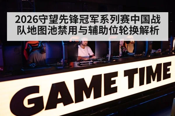 2026守望先锋冠军系列赛中国战队地图池禁用与辅助位轮换解析