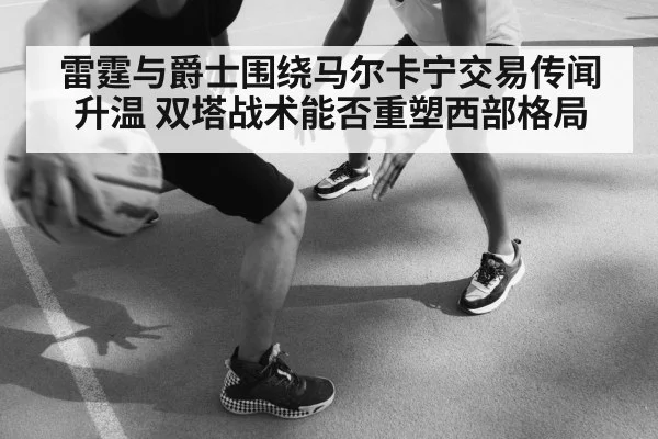 雷霆与爵士围绕马尔卡宁交易传闻升温 双塔战术能否重塑西部格局