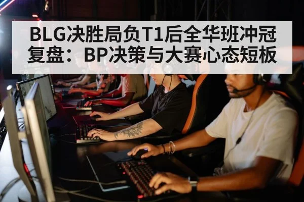 BLG决胜局负T1后全华班冲冠复盘：BP决策与大赛心态短板